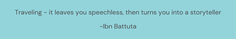 Traveling - it leaves you speechless, then turns you into a storyteller -Ibn Battuta